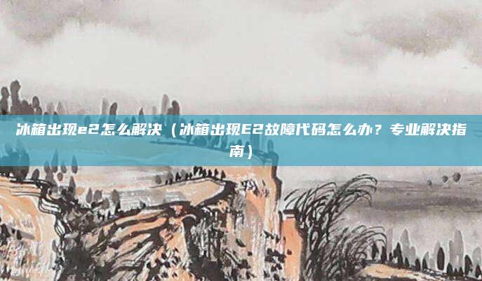 冰箱出現(xiàn)e2怎么解決（冰箱出現(xiàn)E2故障代碼怎么辦？專業(yè)解決指南）